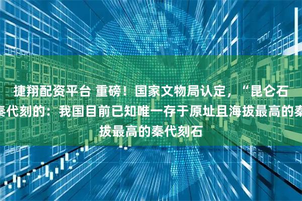 捷翔配资平台 重磅！国家文物局认定，“昆仑石刻”是秦代刻的：我国目前已知唯一存于原址且海拔最高的秦代刻石