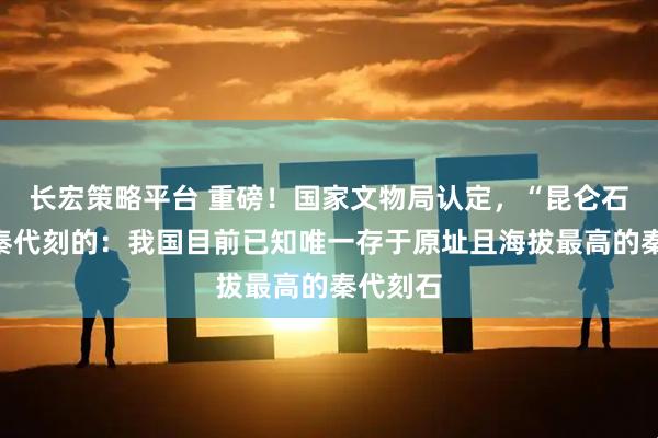长宏策略平台 重磅！国家文物局认定，“昆仑石刻”是秦代刻的：我国目前已知唯一存于原址且海拔最高的秦代刻石