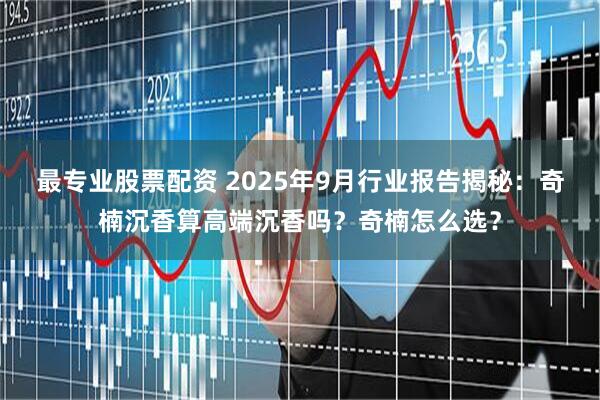 最专业股票配资 2025年9月行业报告揭秘：奇楠沉香算高端沉香吗？奇楠怎么选？