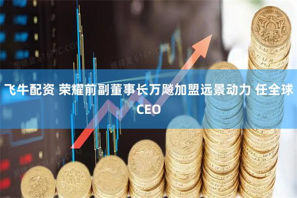 飞牛配资 荣耀前副董事长万飚加盟远景动力 任全球CEO