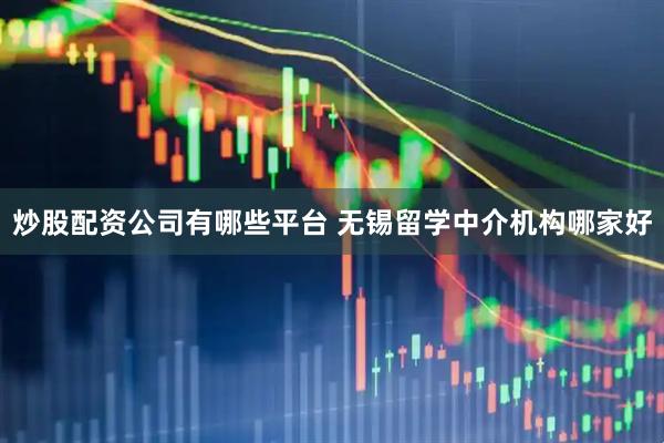 炒股配资公司有哪些平台 无锡留学中介机构哪家好