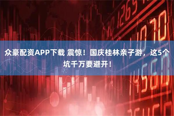 众豪配资APP下载 震惊！国庆桂林亲子游，这5个坑千万要避开！