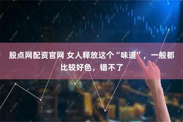 股点网配资官网 女人释放这个“味道”，一般都比较好色，错不了