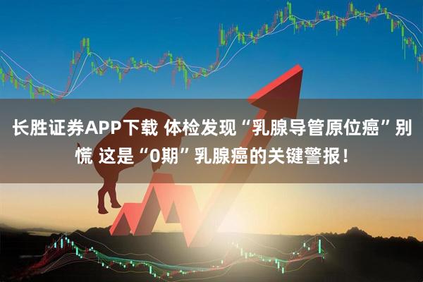 长胜证券APP下载 体检发现“乳腺导管原位癌”别慌 这是“0期”乳腺癌的关键警报!