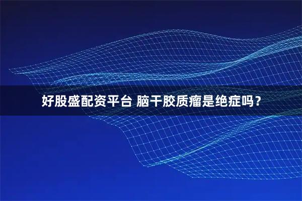 好股盛配资平台 脑干胶质瘤是绝症吗？