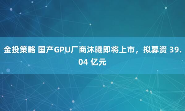 金投策略 国产GPU厂商沐曦即将上市，拟募资 39.04 亿元