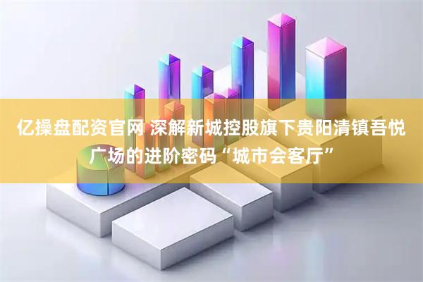 亿操盘配资官网 深解新城控股旗下贵阳清镇吾悦广场的进阶密码“城市会客厅”