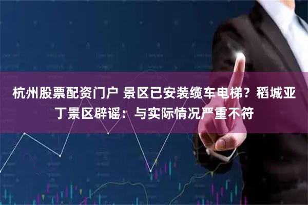 杭州股票配资门户 景区已安装缆车电梯？稻城亚丁景区辟谣：与实际情况严重不符