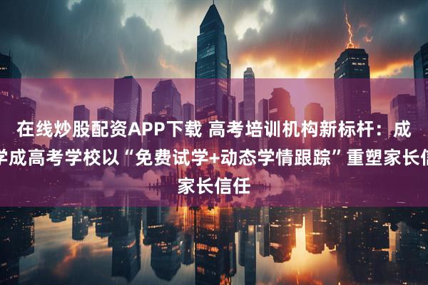在线炒股配资APP下载 高考培训机构新标杆：成都学成高考学校以“免费试学+动态学情跟踪”重塑家长信任
