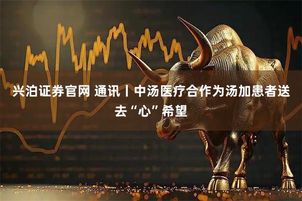 兴泊证券官网 通讯丨中汤医疗合作为汤加患者送去“心”希望