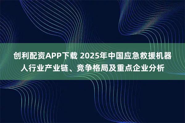 创利配资APP下载 2025年中国应急救援机器人行业产业链、竞争格局及重点企业分析