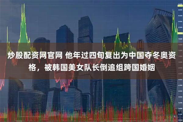 炒股配资网官网 他年过四旬复出为中国夺冬奥资格，被韩国美女队长倒追组跨国婚姻