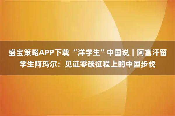 盛宝策略APP下载 “洋学生”中国说|阿富汗留学生阿玛尔:见证零碳征程上的中国步伐