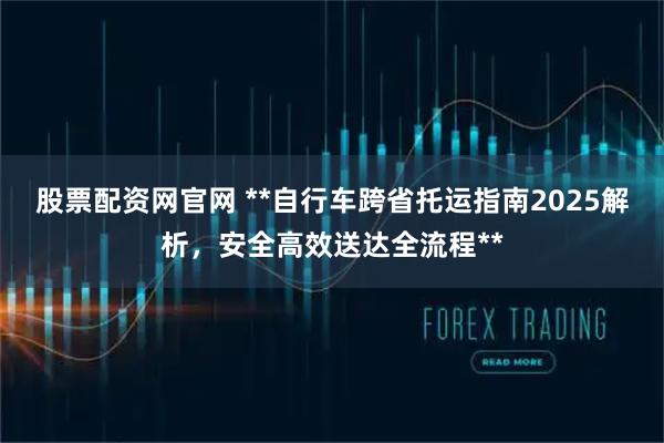 股票配资网官网 **自行车跨省托运指南2025解析，安全高效送达全流程**