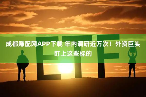 成都赚配网APP下载 年内调研近万次!外资巨头盯上这些标的