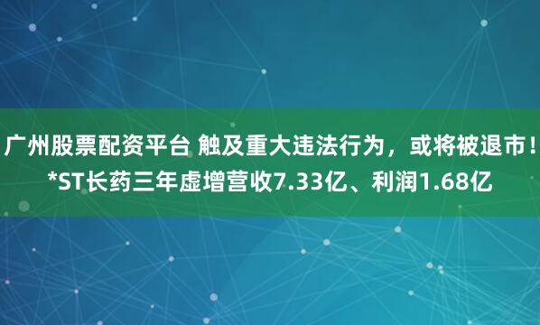 广州股票配资平台 触及重大违法行为,或将被退市!*ST长药三年虚增营收7.33亿、利润1.68亿