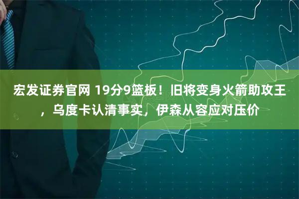 宏发证券官网 19分9篮板！旧将变身火箭助攻王，乌度卡认清事实，伊森从容应对压价