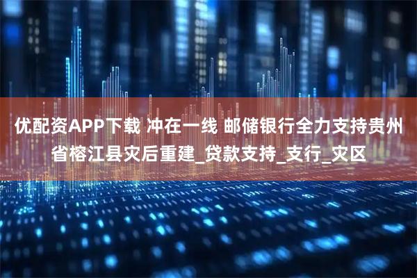 优配资APP下载 冲在一线 邮储银行全力支持贵州省榕江县灾后重建_贷款支持_支行_灾区