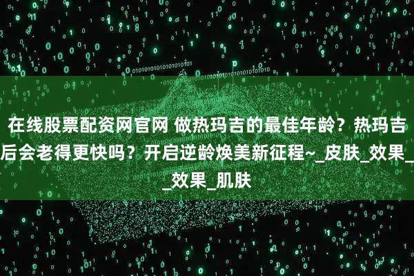 在线股票配资网官网 做热玛吉的最佳年龄？热玛吉停止后会老得更快吗？开启逆龄焕美新征程~_皮肤_效果_肌肤