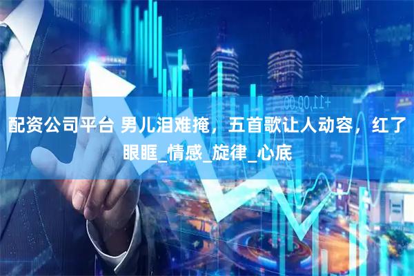 配资公司平台 男儿泪难掩，五首歌让人动容，红了眼眶_情感_旋律_心底