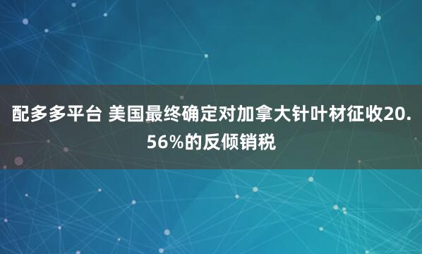 配多多平台 美国最终确定对加拿大针叶材征收20.56%的反倾销税