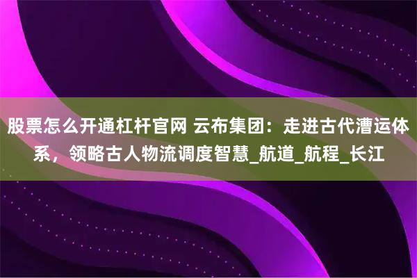 股票怎么开通杠杆官网 云布集团：走进古代漕运体系，领略古人物流调度智慧_航道_航程_长江