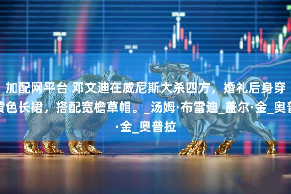 加配网平台 邓文迪在威尼斯大杀四方，婚礼后身穿嫩黄色长裙，搭配宽檐草帽。_汤姆·布雷迪_盖尔·金_奥普拉