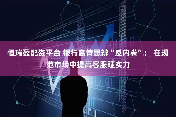 恒瑞盈配资平台 银行高管思辨“反内卷”: 在规范市场中提高客服硬实力