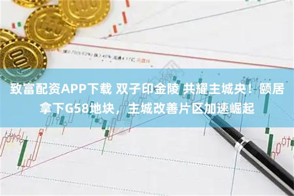 致富配资APP下载 双子印金陵 共耀主城央！颐居拿下G58地块，主城改善片区加速崛起