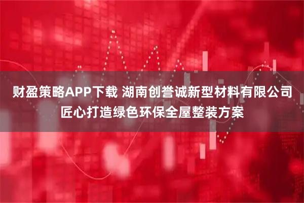 财盈策略APP下载 湖南创誉诚新型材料有限公司匠心打造绿色环保全屋整装方案