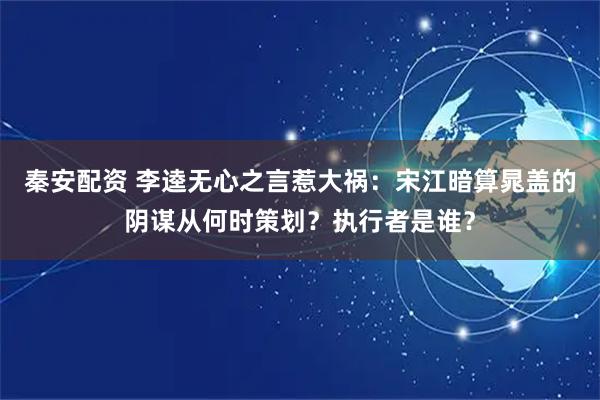 秦安配资 李逵无心之言惹大祸：宋江暗算晁盖的阴谋从何时策划？执行者是谁？