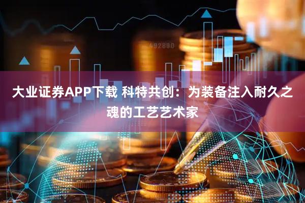 大业证券APP下载 科特共创：为装备注入耐久之魂的工艺艺术家