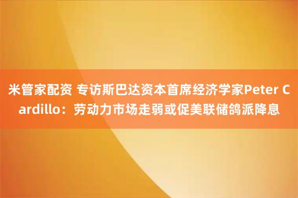 米管家配资 专访斯巴达资本首席经济学家Peter Cardillo:劳动力市场走弱或促美联储鸽派降息