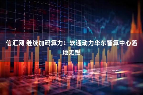 信汇网 继续加码算力！软通动力华东智算中心落地无锡