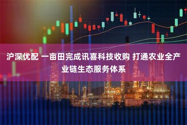沪深优配 一亩田完成讯喜科技收购 打通农业全产业链生态服务体系