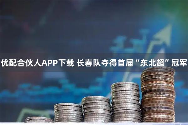 优配合伙人APP下载 长春队夺得首届“东北超”冠军